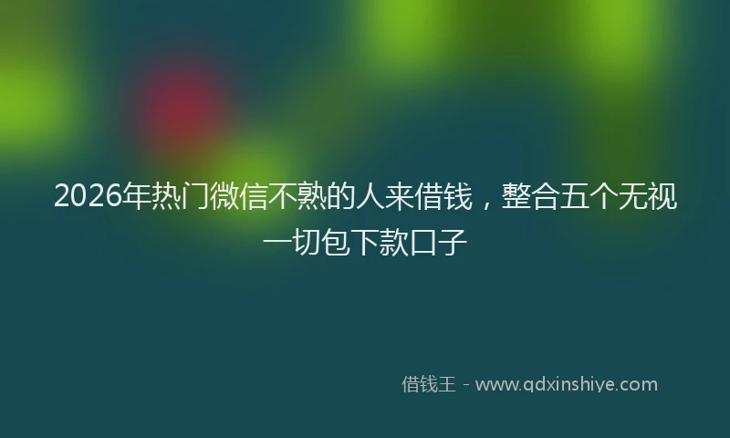 2026年热门微信不熟的人来借钱，整合五个无视一切包下款口子