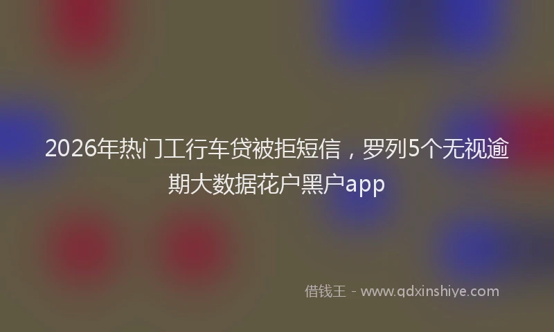 2026年热门工行车贷被拒短信，罗列5个无视逾期大数据花户黑户app