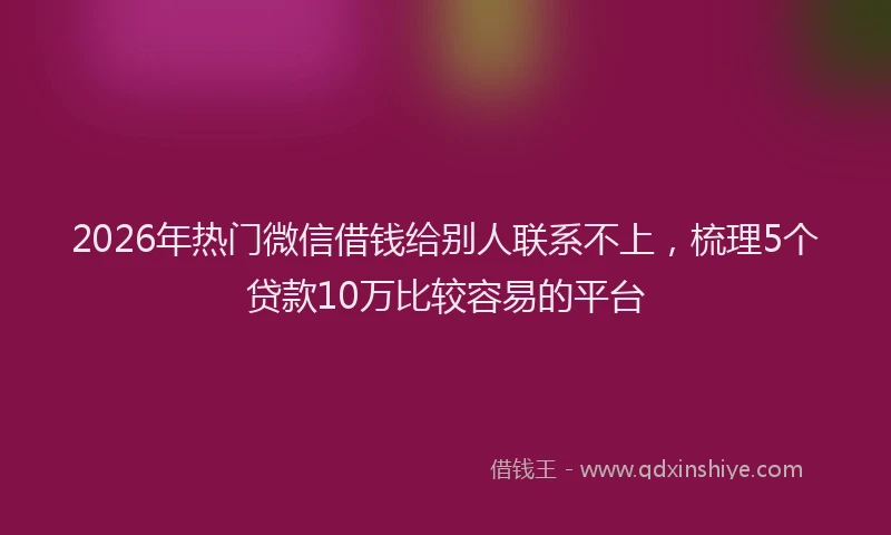 2026年热门微信借钱给别人联系不上，梳理5个贷款10万比较容易的平台