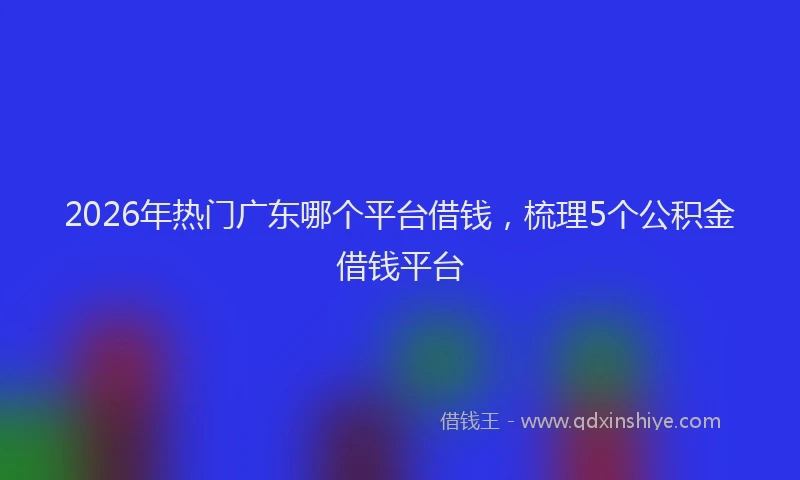 2026年热门广东哪个平台借钱，梳理5个公积金借钱平台