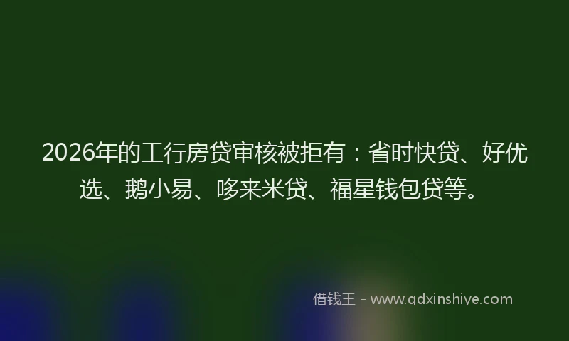 2026年的工行房贷审核被拒有：省时快贷、好优选、鹅小易、哆来米贷、福星钱包贷等。