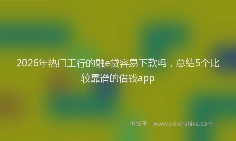 2026年热门工行的融e贷容易下款吗，总结5个比较靠谱的借钱app