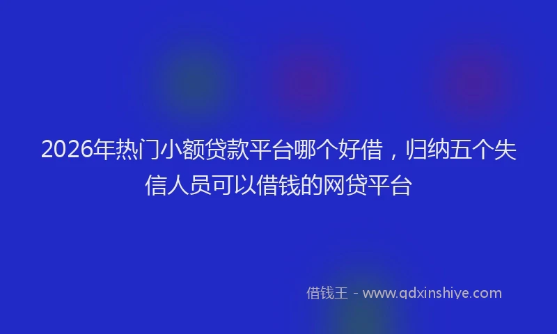 2026年热门小额贷款平台哪个好借,归纳五个失信人员可以借钱的网贷平台