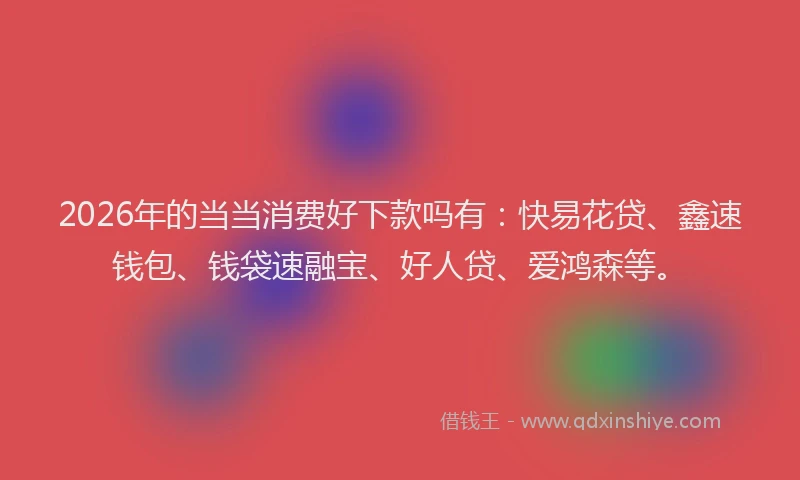 2026年的当当消费好下款吗有:快易花贷、鑫速钱包、钱袋速融宝、好人贷、爱鸿森等。