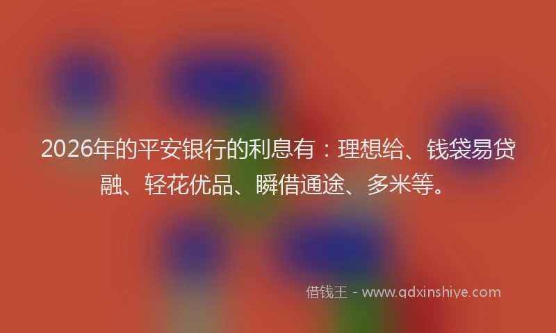 2026年的平安银行的利息有：理想给、钱袋易贷融、轻花优品、瞬借通途、多米等。