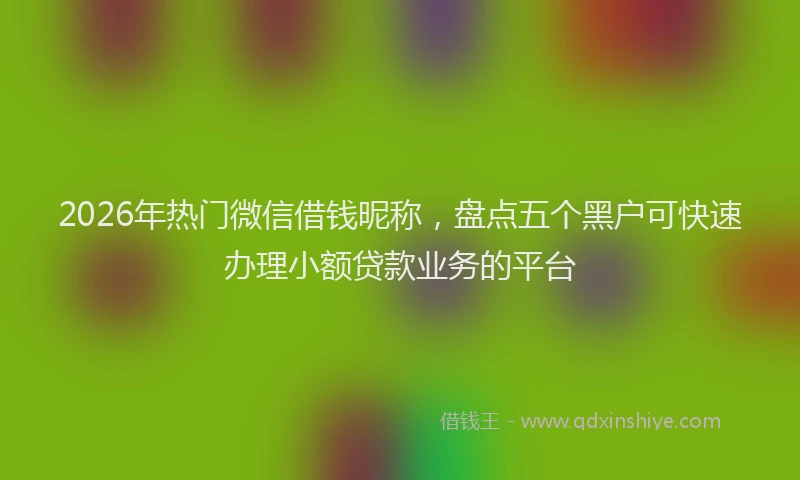 2026年热门微信借钱昵称，盘点五个黑户可快速办理小额贷款业务的平台