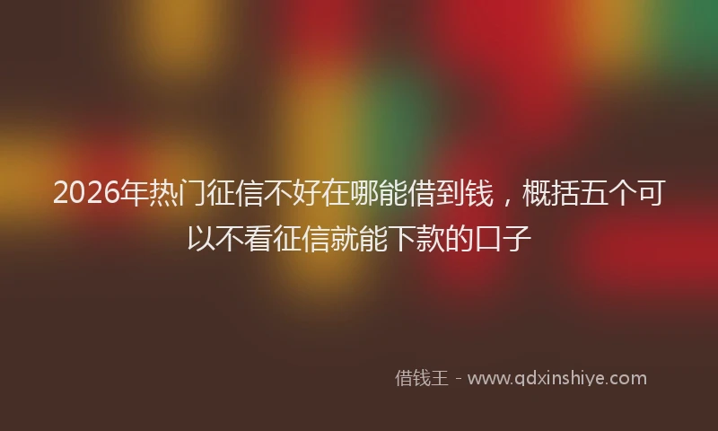 2026年热门征信不好在哪能借到钱，概括五个可以不看征信就能下款的口子