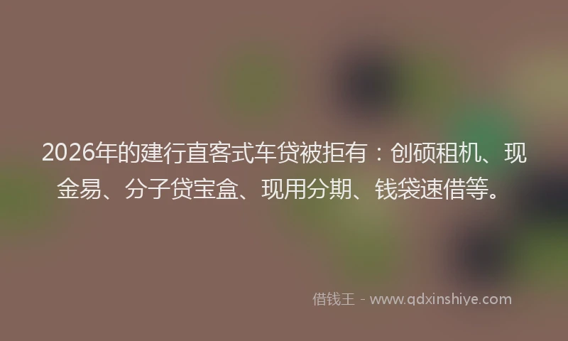 2026年的建行直客式车贷被拒有：创硕租机、现金易、分子贷宝盒、现用分期、钱袋速借等。