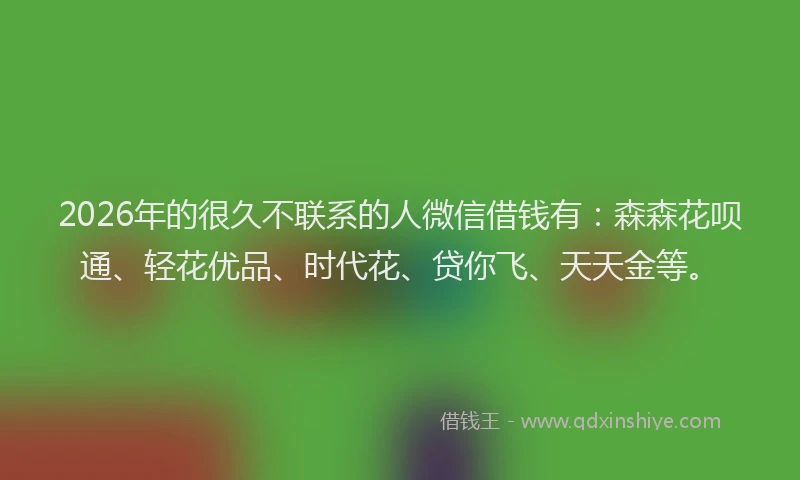 2026年的很久不联系的人微信借钱有：森森花呗通、轻花优品、时代花、贷你飞、天天金等。