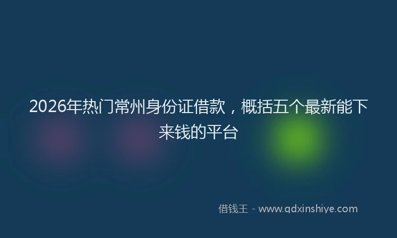 2026年热门常州身份证借款，概括五个最新能下来钱的平台