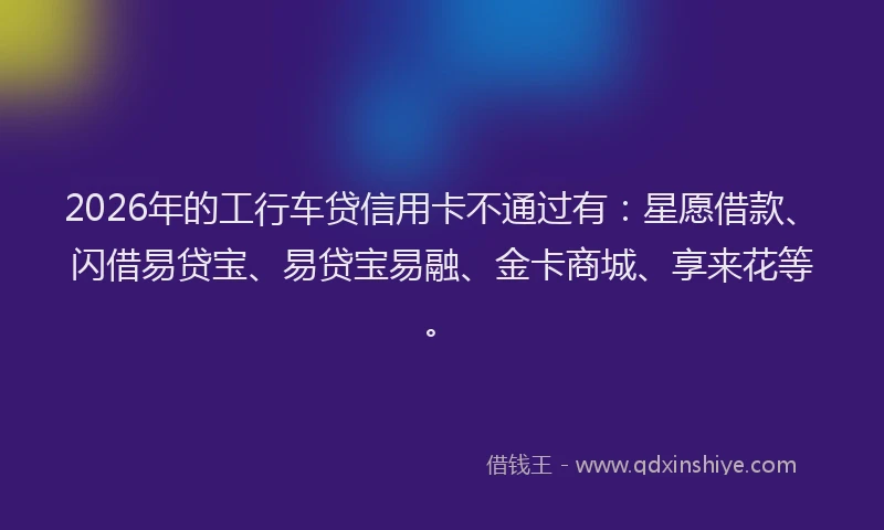 2026年的工行车贷信用卡不通过有：星愿借款、闪借易贷宝、易贷宝易融、金卡商城、享来花等。