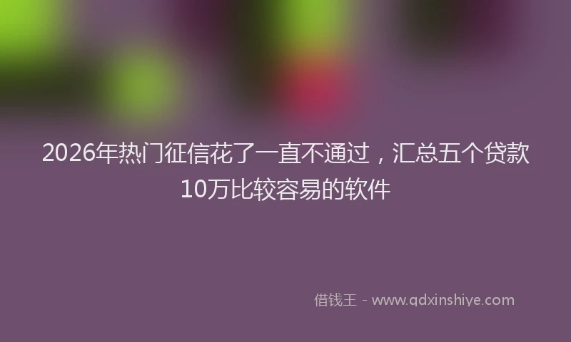 2026年热门征信花了一直不通过，汇总五个贷款10万比较容易的软件