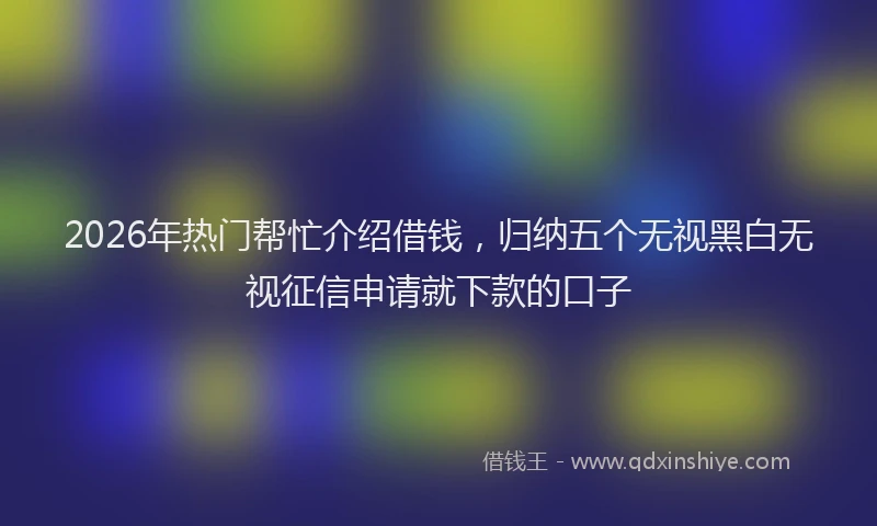 2026年热门帮忙介绍借钱，归纳五个无视黑白无视征信申请就下款的口子