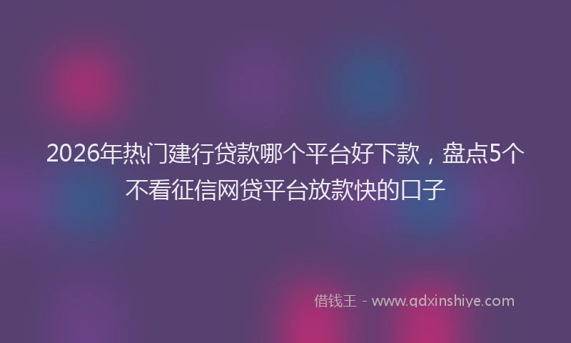 2026年热门建行贷款哪个平台好下款，盘点5个不看征信网贷平台放款快的口子