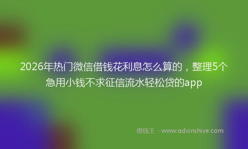 2026年热门微信借钱花利息怎么算的，整理5个急用小钱不求征信流水轻松贷的app