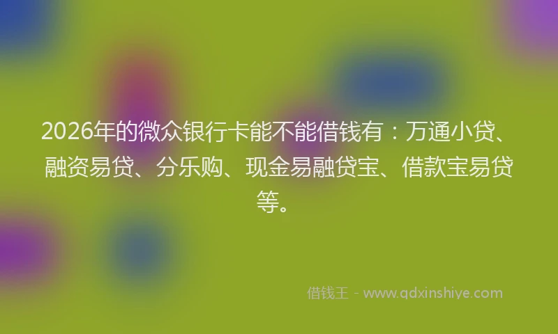 2026年的微众银行卡能不能借钱有：万通小贷、融资易贷、分乐购、现金易融贷宝、借款宝易贷等。