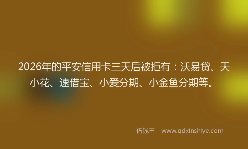 2026年的平安信用卡三天后被拒有：沃易贷、天小花、速借宝、小爱分期、小金鱼分期等。