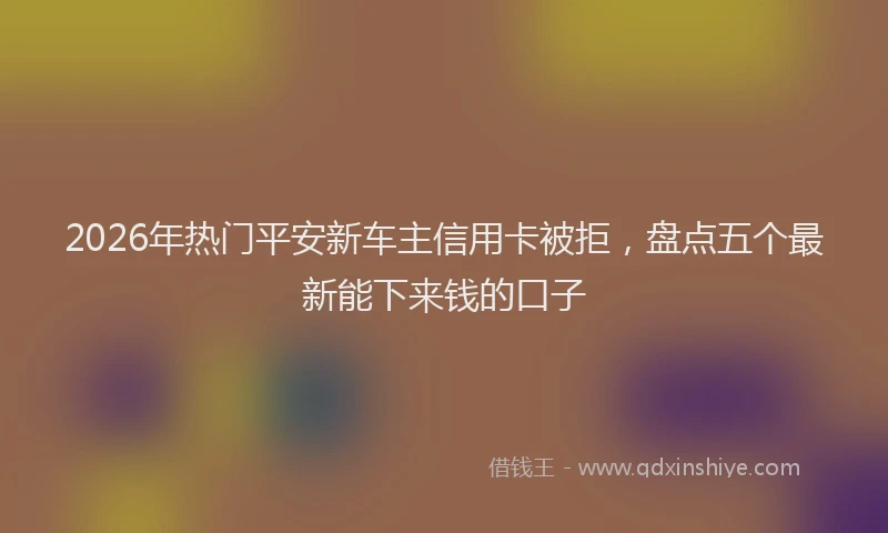 2026年热门平安新车主信用卡被拒，盘点五个最新能下来钱的口子