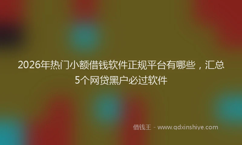 2026年热门小额借钱软件正规平台有哪些，汇总5个网贷黑户必过软件