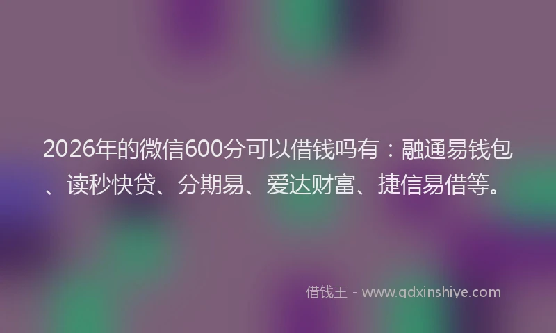 2026年的微信600分可以借钱吗有：融通易钱包、读秒快贷、分期易、爱达财富、捷信易借等。