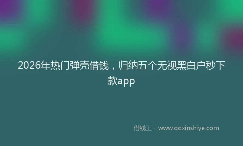 2026年热门弹壳借钱，归纳五个无视黑白户秒下款app