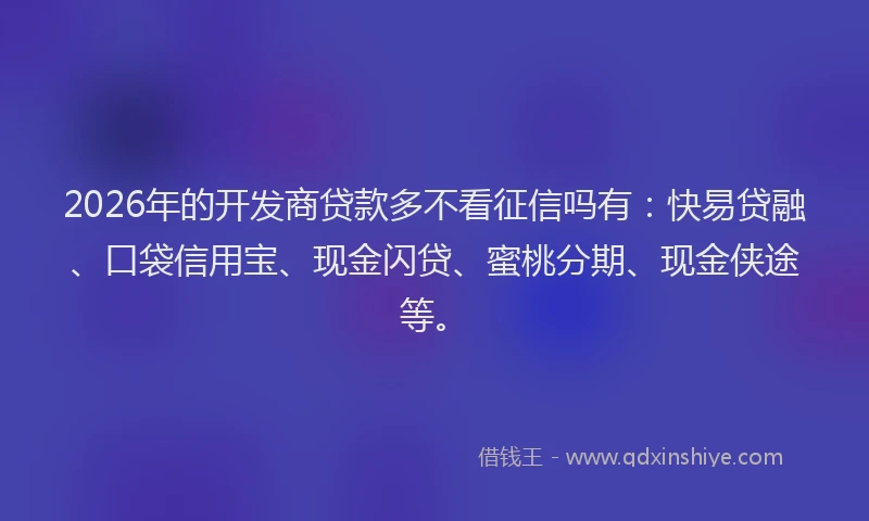2026年的开发商贷款多不看征信吗有：快易贷融、口袋信用宝、现金闪贷、蜜桃分期、现金侠途等。
