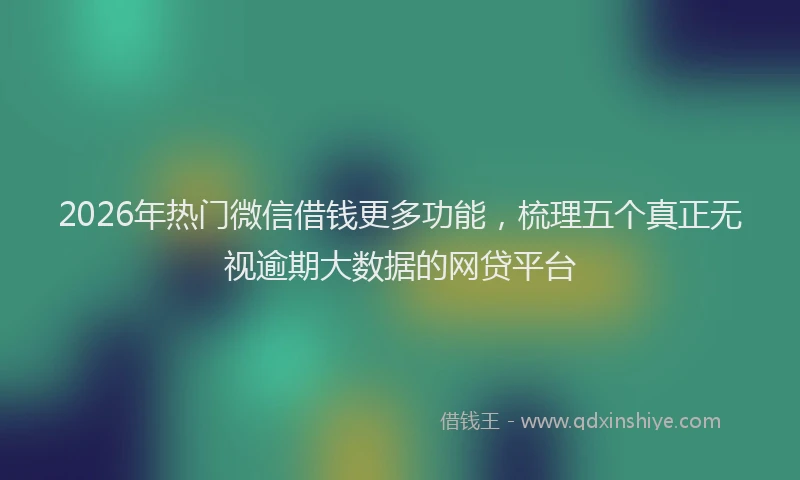 2026年热门微信借钱更多功能，梳理五个真正无视逾期大数据的网贷平台