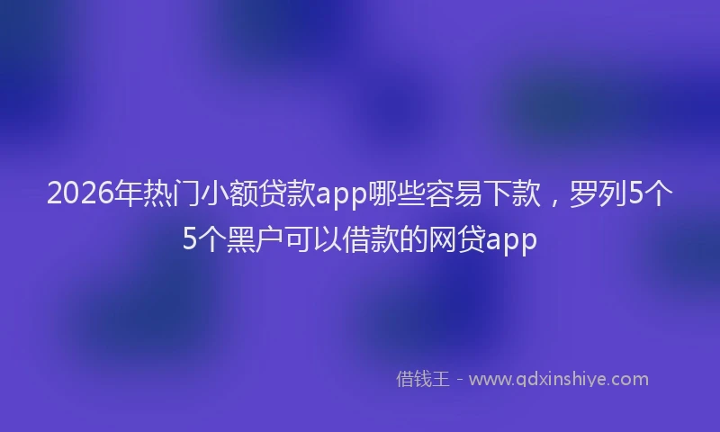2026年热门小额贷款app哪些容易下款,罗列5个5个黑户可以借款的网贷app