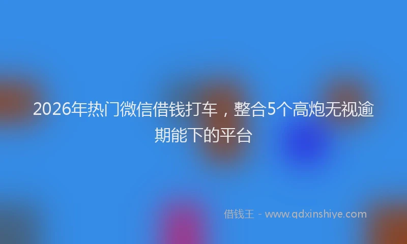 2026年热门微信借钱打车，整合5个高炮无视逾期能下的平台