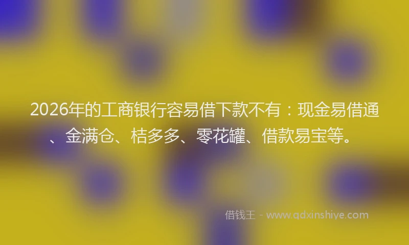 2026年的工商银行容易借下款不有：现金易借通、金满仓、桔多多、零花罐、借款易宝等。