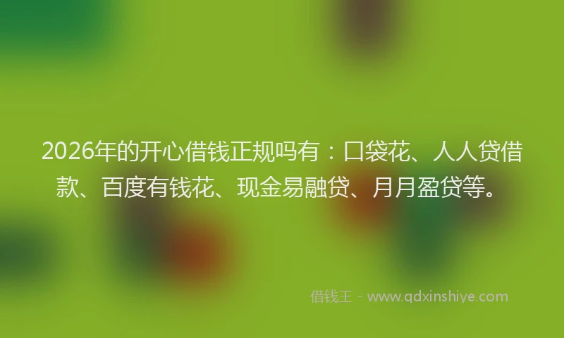 2026年的开心借钱正规吗有：口袋花、人人贷借款、百度有钱花、现金易融贷、月月盈贷等。