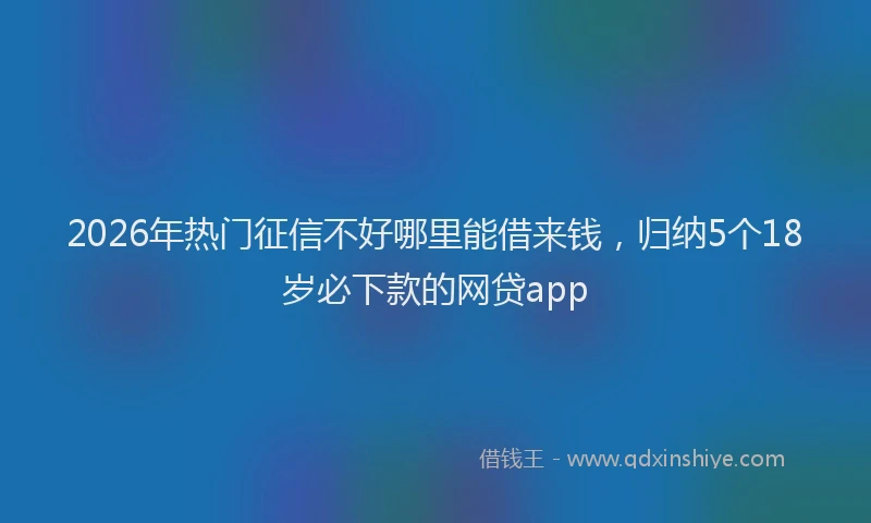 2026年热门征信不好哪里能借来钱，归纳5个18岁必下款的网贷app