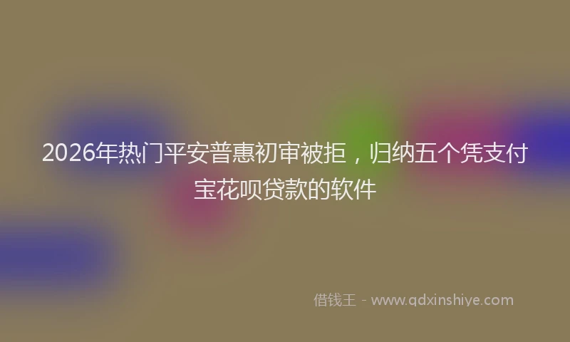 2026年热门平安普惠初审被拒，归纳五个凭支付宝花呗贷款的软件