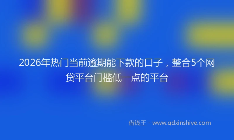 2026年热门当前逾期能下款的口子,整合5个网贷平台门槛低一点的平台