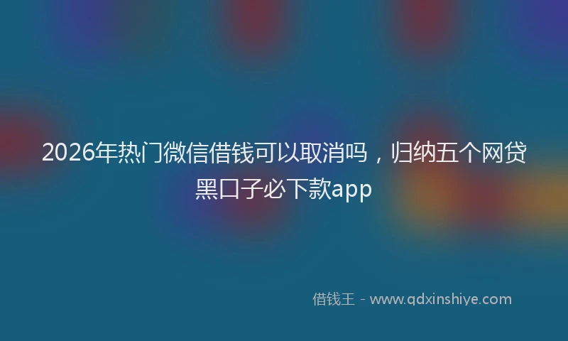 2026年热门微信借钱可以取消吗，归纳五个网贷黑口子必下款app
