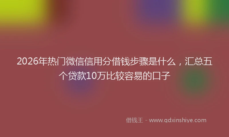 2026年热门微信信用分借钱步骤是什么,汇总五个贷款10万比较容易的口子