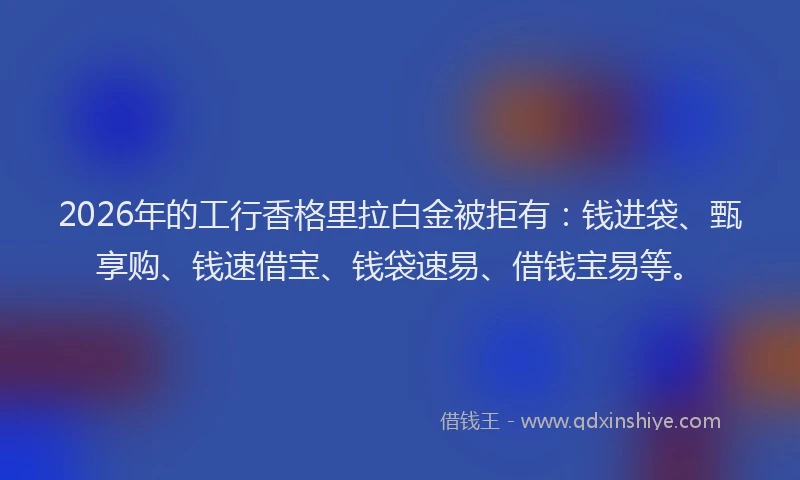 2026年的工行香格里拉白金被拒有：钱进袋、甄享购、钱速借宝、钱袋速易、借钱宝易等。