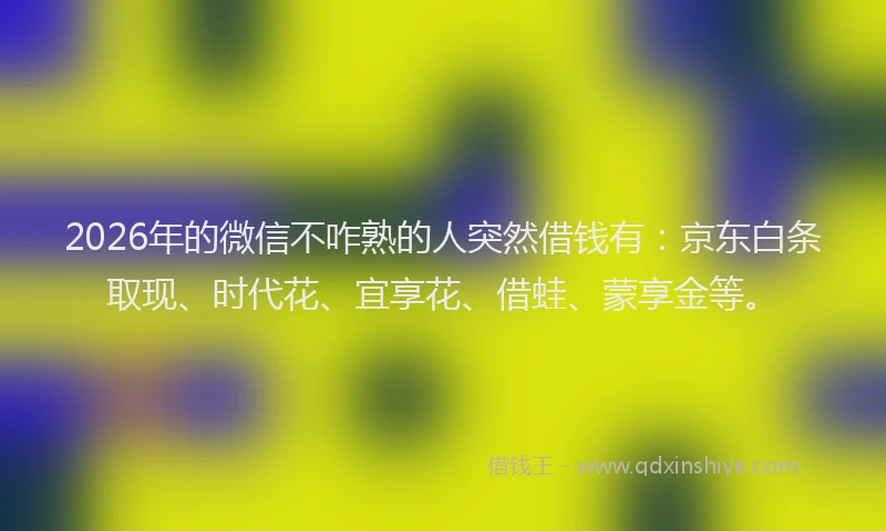 2026年的微信不咋熟的人突然借钱有：京东白条取现、时代花、宜享花、借蛙、蒙享金等。