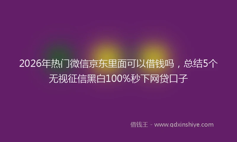 2026年热门微信京东里面可以借钱吗，总结5个无视征信黑白100%秒下网贷口子