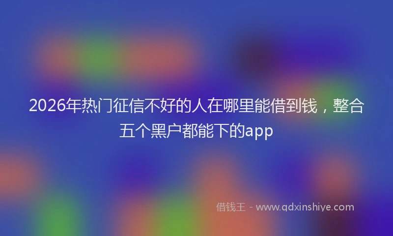 2026年热门征信不好的人在哪里能借到钱，整合五个黑户都能下的app