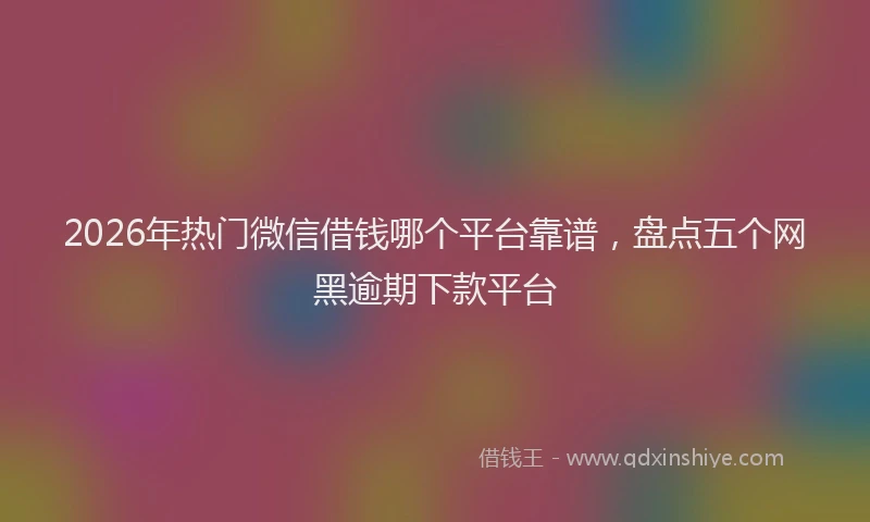 2026年热门微信借钱哪个平台靠谱，盘点五个网黑逾期下款平台