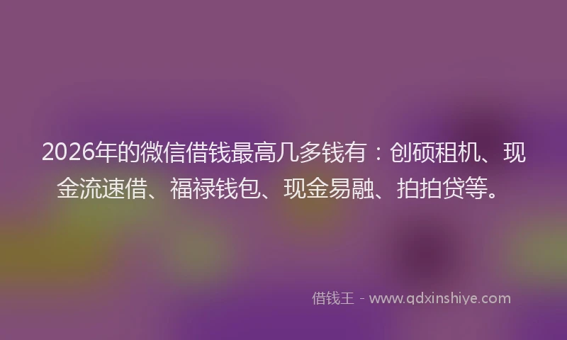 2026年的微信借钱最高几多钱有：创硕租机、现金流速借、福禄钱包、现金易融、拍拍贷等。