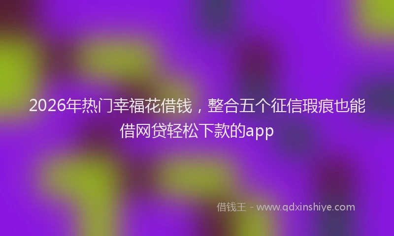 2026年热门幸福花借钱，整合五个征信瑕疵也能借网贷轻松下款的app