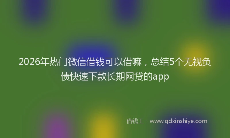 2026年热门微信借钱可以借嘛，总结5个无视负债快速下款长期网贷的app