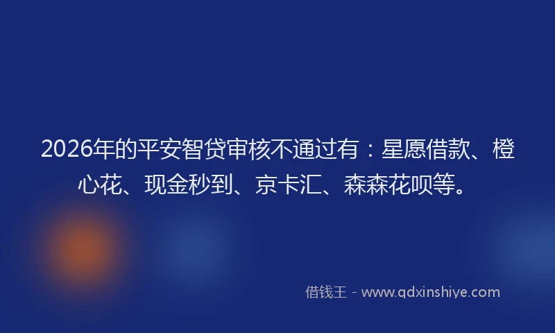 2026年的平安智贷审核不通过有:星愿借款、橙心花、现金秒到、京卡汇、森森花呗等。