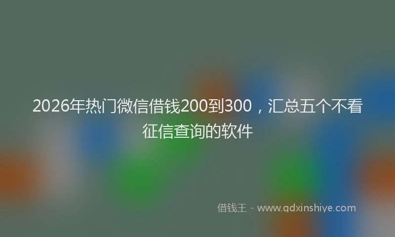 2026年热门微信借钱200到300，汇总五个不看征信查询的软件