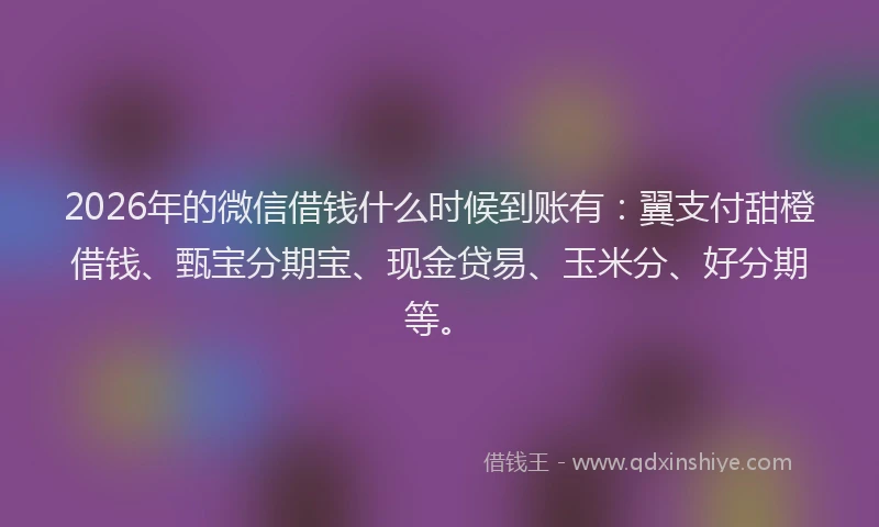 2026年的微信借钱什么时候到账有：翼支付甜橙借钱、甄宝分期宝、现金贷易、玉米分、好分期等。