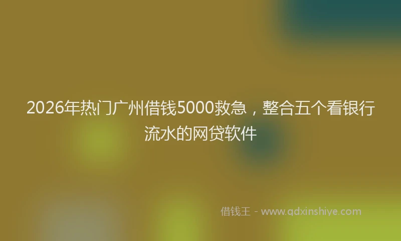 2026年热门广州借钱5000救急，整合五个看银行流水的网贷软件
