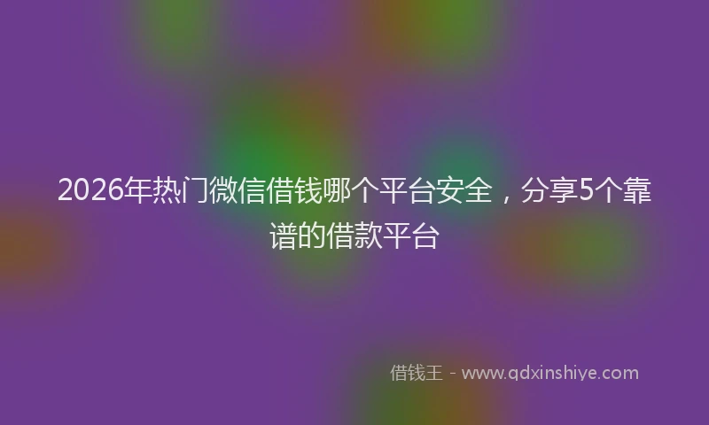 2026年热门微信借钱哪个平台安全，分享5个靠谱的借款平台
