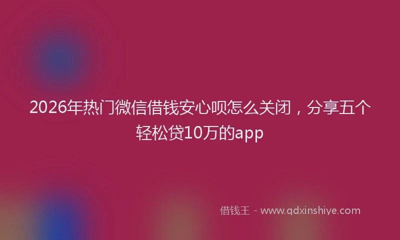 2026年热门微信借钱安心呗怎么关闭，分享五个轻松贷10万的app